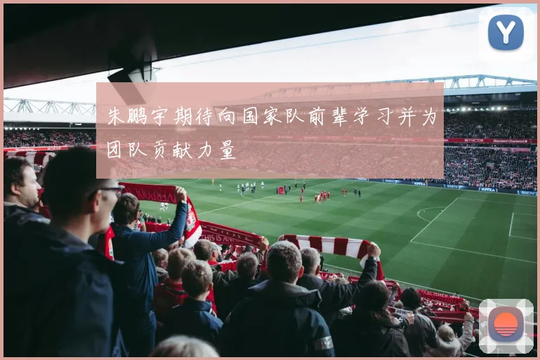 朱鹏宇期待向国家队前辈学习并为团队贡献力量