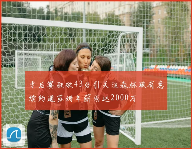季后赛狂砍43分引关注森林狼有意续约道苏姆年薪或达2000万