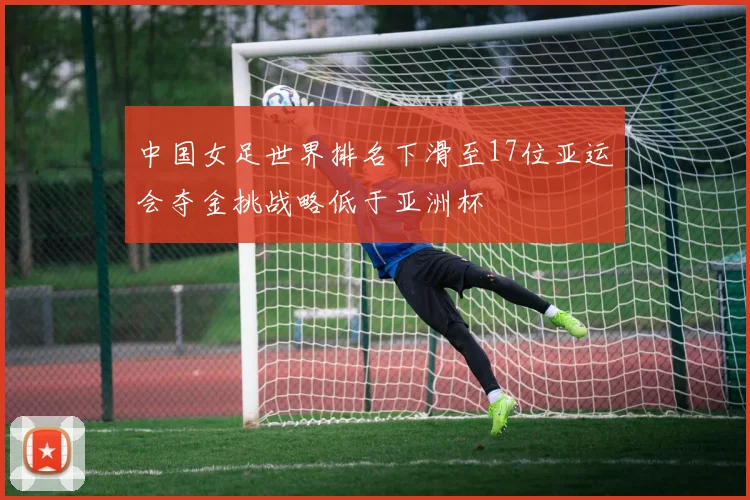 中国女足世界排名下滑至17位亚运会夺金挑战略低于亚洲杯