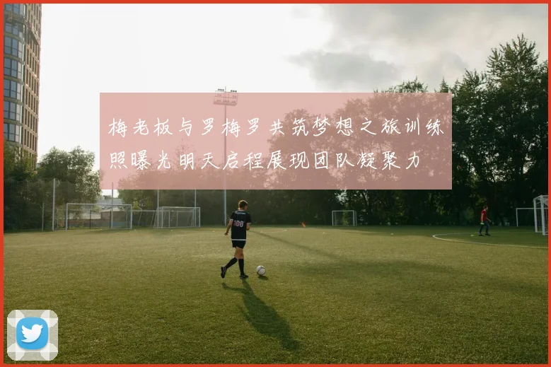梅老板与罗梅罗共筑梦想之旅训练照曝光明天启程展现团队凝聚力
