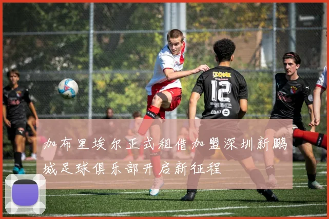 加布里埃尔正式租借加盟深圳新鹏城足球俱乐部开启新征程