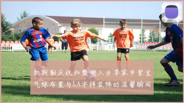 凯斯勒庆祝加盟湖人分享家中紫金气球布置与LA字样装饰的温馨瞬间