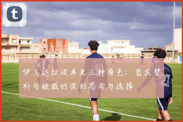 伊戈达拉谈库里三种角色：首发替补与被裁的深刻思考与选择