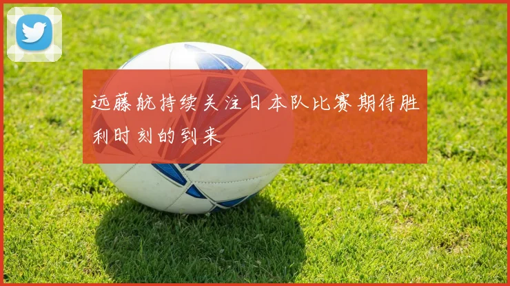 远藤航持续关注日本队比赛期待胜利时刻的到来