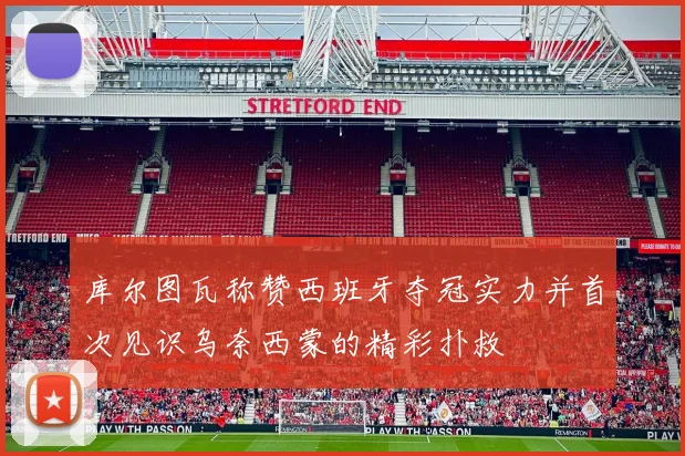 库尔图瓦称赞西班牙夺冠实力并首次见识乌奈西蒙的精彩扑救
