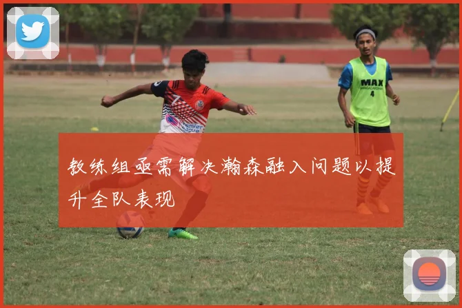 教练组亟需解决瀚森融入问题以提升全队表现