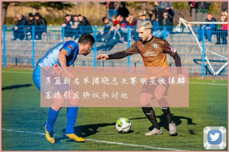 男篮新名单揭晓总决赛明星张镇麟落选引发热议和讨论