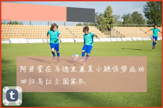 阿劳霍在马德里康复小腿伤势成功回归乌拉圭国家队