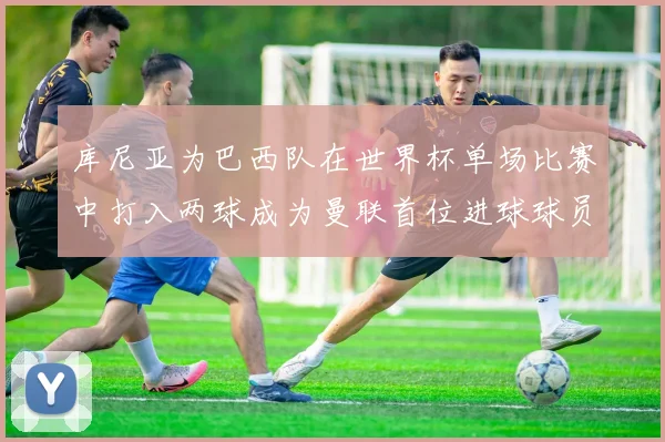 库尼亚为巴西队在世界杯单场比赛中打入两球成为曼联首位进球球员